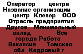 Оператор Call-центра › Название организации ­ Call-центр "Клевер", ООО › Отрасль предприятия ­ Другое › Минимальный оклад ­ 25 000 - Все города Работа » Вакансии   . Томская обл.,Кедровый г.